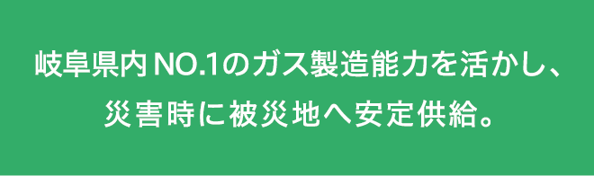 岐阜県内NO.1のガス製造能力を活かし、災害時に被災地へ安定供給。