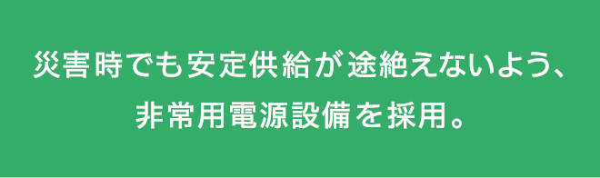 災害時でも安定供給が途絶えないよう、非常用電源設備を採用。