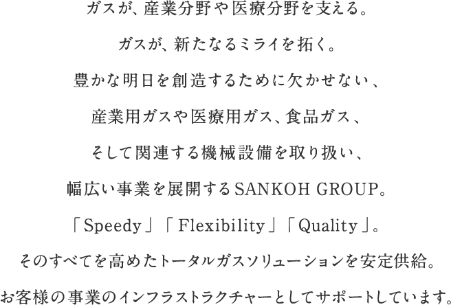 ガスが、産業分野や医療分野を支える。ガスが、新たなるミライを拓く。豊かな明日を創造するために欠かせない、産業用ガスや医療用ガス、食品ガス、そして関連する機械設備を取り扱い、幅広い事業を展開するSANKOH GROUP。「Speedy」「Flexibility」「Quality」。そのすべてを高めたトータルガスソリューションを安定供給。お客様の事業のインフラストラクチャーとしてサポートしています。