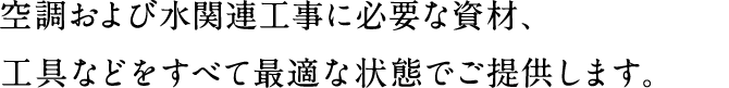 空調および水関連工事に必要な資材、工具などをすべて最適な状態でご提供します。